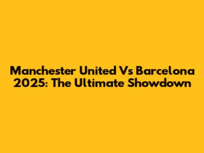 Manchester United Vs Barcelona 2025: The Ultimate Showdown