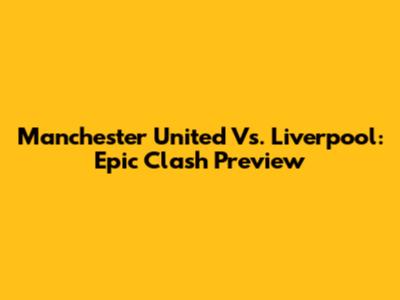 Manchester United Vs. Liverpool: Epic Clash Preview