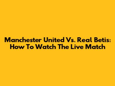 Manchester United Vs. Real Betis: How To Watch The Live Match