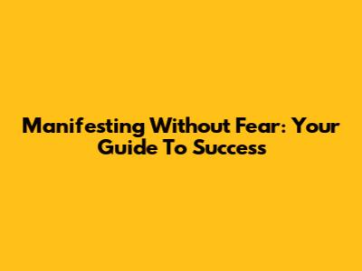 Manifesting Without Fear: Your Guide To Success