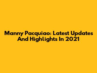 Manny Pacquiao: Latest Updates And Highlights In 2021