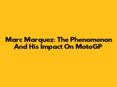 Marc Marquez: The Phenomenon And His Impact On MotoGP