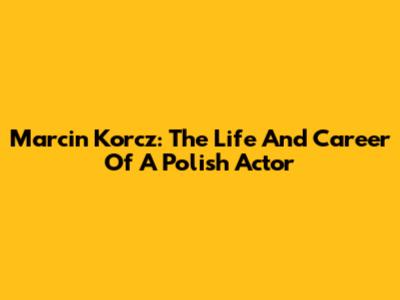 Marcin Korcz: The Life And Career Of A Polish Actor