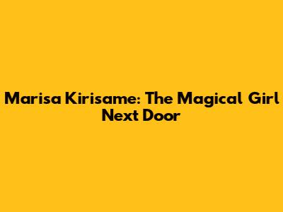Marisa Kirisame: The Magical Girl Next Door