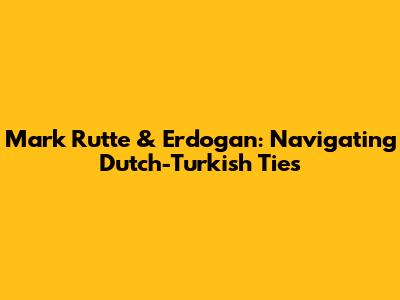 Mark Rutte & Erdogan: Navigating Dutch-Turkish Ties