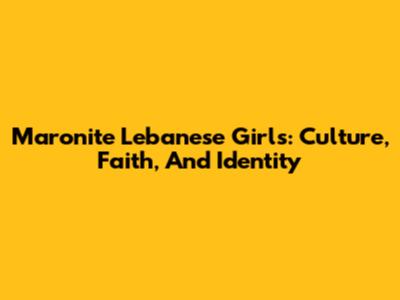 Maronite Lebanese Girls: Culture, Faith, And Identity