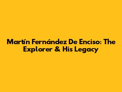 Martín Fernández De Enciso: The Explorer & His Legacy