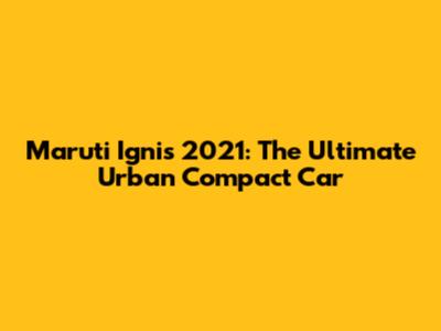 Maruti Ignis 2021: The Ultimate Urban Compact Car