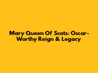 Mary Queen Of Scots: Oscar-Worthy Reign & Legacy