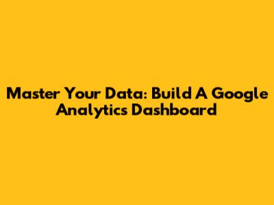 Master Your Data: Build A Google Analytics Dashboard