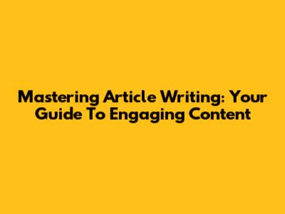 Mastering Article Writing: Your Guide To Engaging Content