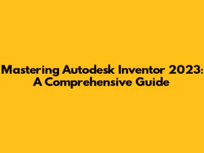 Mastering Autodesk Inventor 2023: A Comprehensive Guide