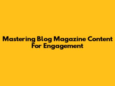 Mastering Blog Magazine Content For Engagement