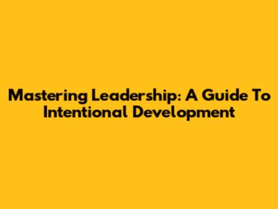 Mastering Leadership: A Guide To Intentional Development