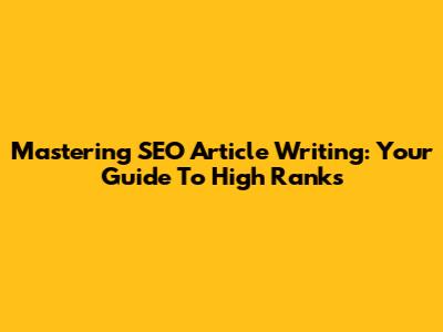 Mastering SEO Article Writing: Your Guide To High Ranks