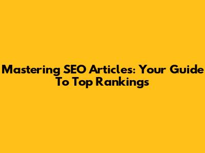 Mastering SEO Articles: Your Guide To Top Rankings