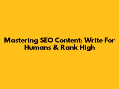 Mastering SEO Content: Write For Humans & Rank High