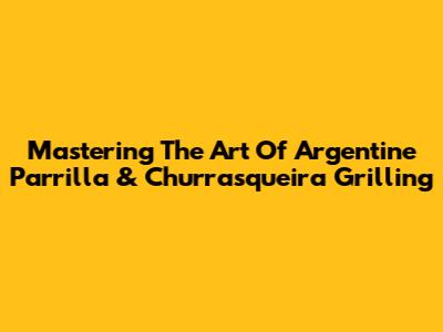 Mastering The Art Of Argentine Parrilla & Churrasqueira Grilling