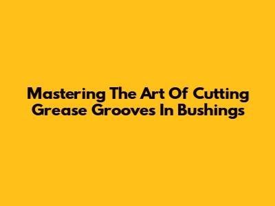 Mastering The Art Of Cutting Grease Grooves In Bushings