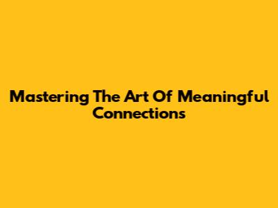 Mastering The Art Of Meaningful Connections
