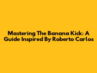 Mastering The Banana Kick: A Guide Inspired By Roberto Carlos