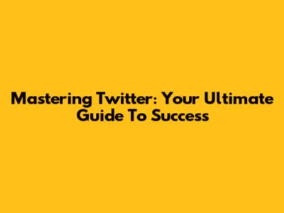 Mastering Twitter: Your Ultimate Guide To Success