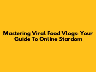 Mastering Viral Food Vlogs: Your Guide To Online Stardom
