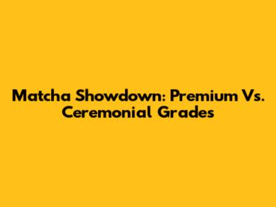 Matcha Showdown: Premium Vs. Ceremonial Grades