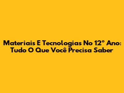 Materiais E Tecnologias No 12º Ano: Tudo O Que Você Precisa Saber