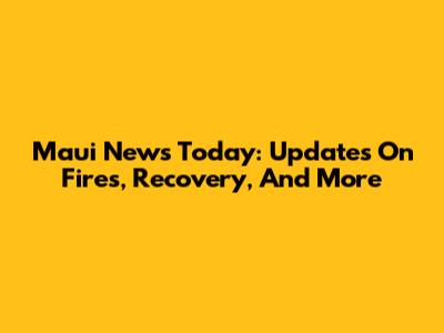 Maui News Today: Updates On Fires, Recovery, And More