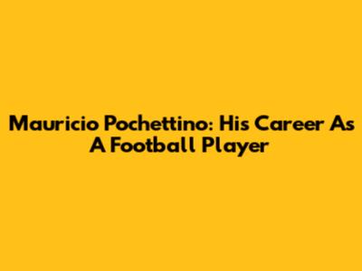 Mauricio Pochettino: His Career As A Football Player