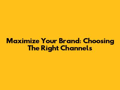 Maximize Your Brand: Choosing The Right Channels