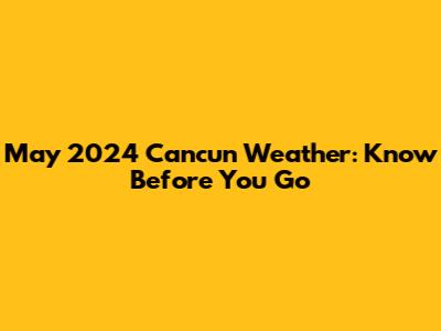 May 2024 Cancun Weather: Know Before You Go