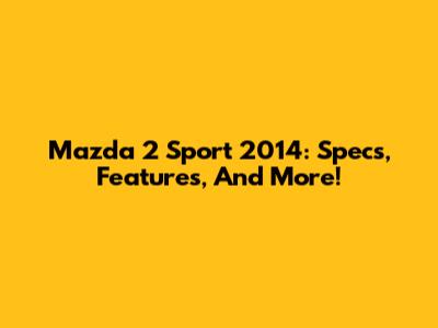 Mazda 2 Sport 2014: Specs, Features, And More!