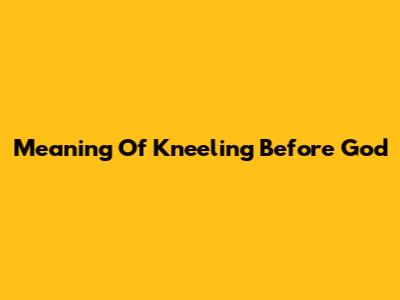 Meaning Of Kneeling Before God