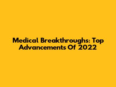 Medical Breakthroughs: Top Advancements Of 2022