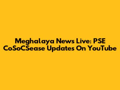 Meghalaya News Live: PSE CoSoCSease Updates On YouTube