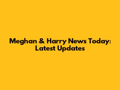 Meghan & Harry News Today: Latest Updates