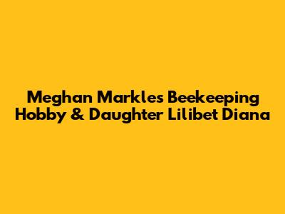 Meghan Markle's Beekeeping Hobby & Daughter Lilibet Diana