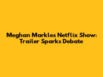 Meghan Markle's Netflix Show: Trailer Sparks Debate