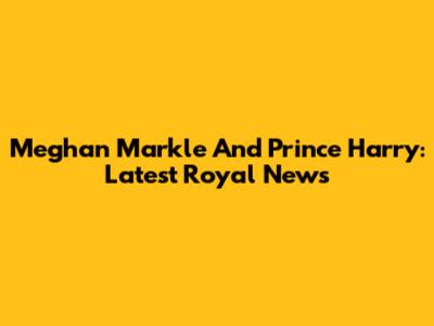 Meghan Markle And Prince Harry: Latest Royal News
