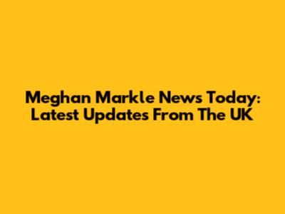 Meghan Markle News Today: Latest Updates From The UK