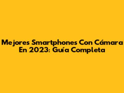 Mejores Smartphones Con Cámara En 2023: Guía Completa