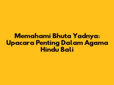 Memahami Bhuta Yadnya: Upacara Penting Dalam Agama Hindu Bali