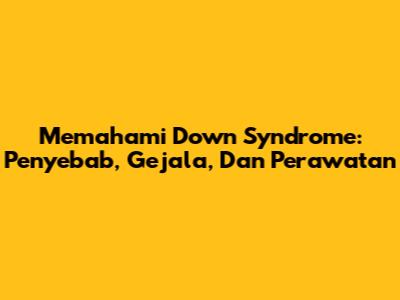 Memahami Down Syndrome: Penyebab, Gejala, Dan Perawatan
