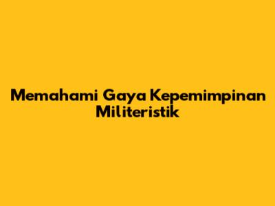 Memahami Gaya Kepemimpinan Militeristik