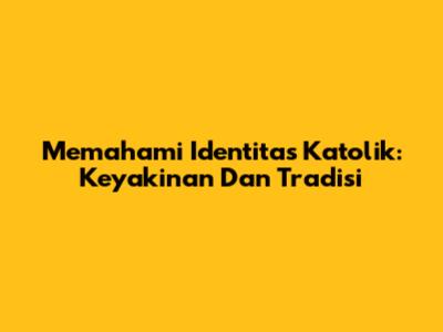 Memahami Identitas Katolik: Keyakinan Dan Tradisi
