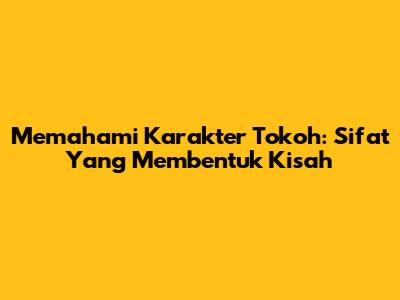 Memahami Karakter Tokoh: Sifat Yang Membentuk Kisah