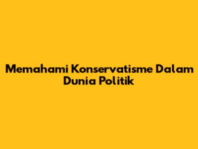 Memahami Konservatisme Dalam Dunia Politik