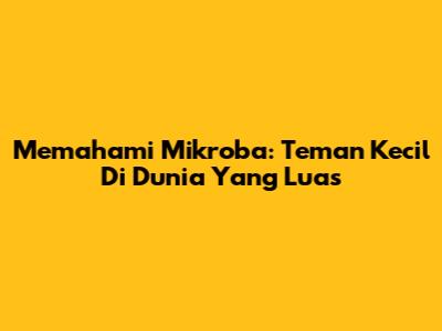 Memahami Mikroba: Teman Kecil Di Dunia Yang Luas